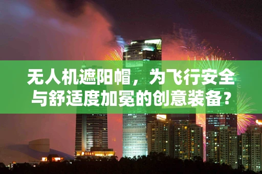 无人机遮阳帽，为飞行安全与舒适度加冕的创意装备？