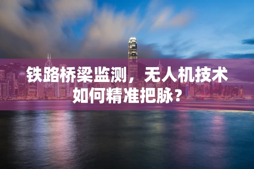 铁路桥梁监测，无人机技术如何精准把脉？