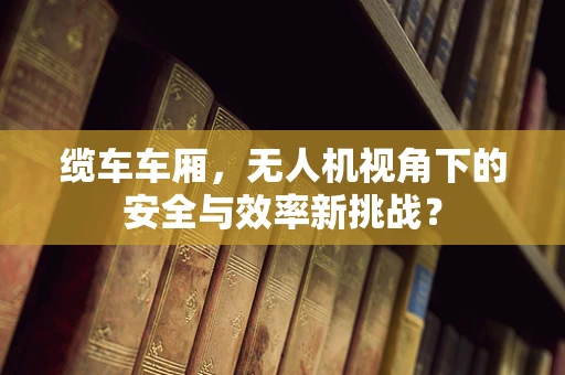 缆车车厢，无人机视角下的安全与效率新挑战？