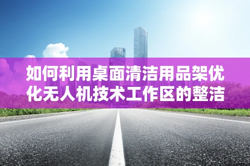 如何利用桌面清洁用品架优化无人机技术工作区的整洁与效率？