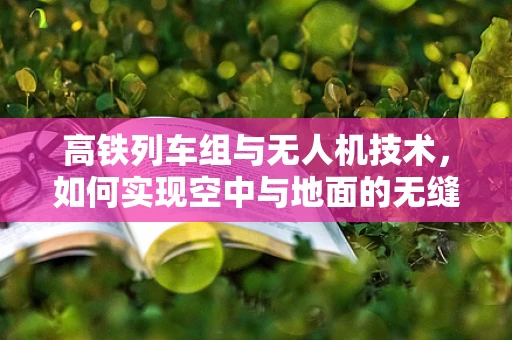 高铁列车组与无人机技术，如何实现空中与地面的无缝协同？