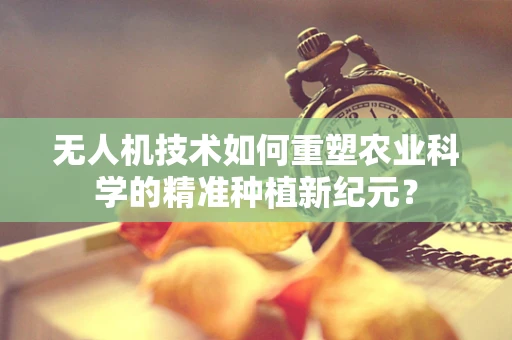 无人机技术如何重塑农业科学的精准种植新纪元？