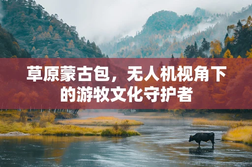 草原蒙古包，无人机视角下的游牧文化守护者