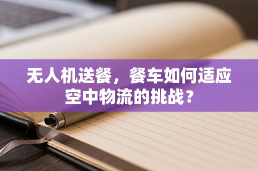 无人机送餐，餐车如何适应空中物流的挑战？