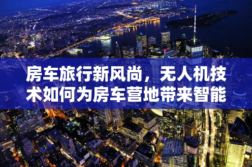 房车旅行新风尚，无人机技术如何为房车营地带来智能升级？
