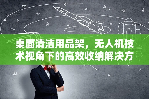 桌面清洁用品架，无人机技术视角下的高效收纳解决方案？