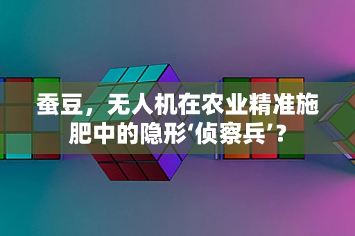 蚕豆，无人机在农业精准施肥中的隐形‘侦察兵’？