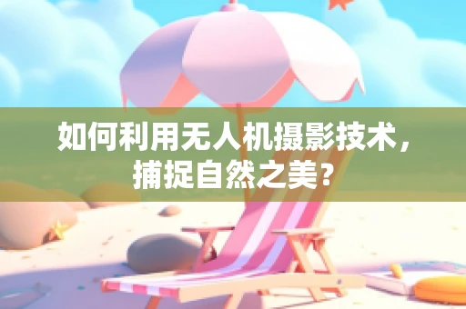 如何利用无人机摄影技术，捕捉自然之美？
