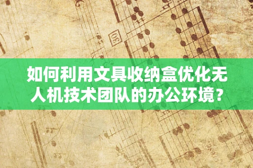 如何利用文具收纳盒优化无人机技术团队的办公环境？