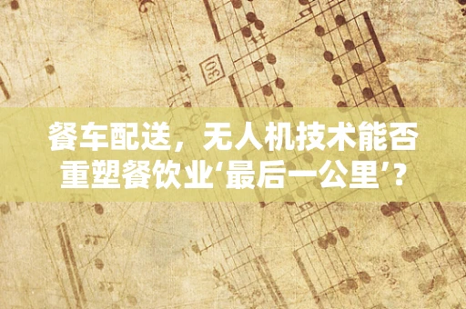 餐车配送，无人机技术能否重塑餐饮业‘最后一公里’？