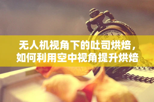 无人机视角下的吐司烘焙，如何利用空中视角提升烘焙乐趣？
