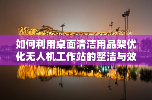 如何利用桌面清洁用品架优化无人机工作站的整洁与效率？