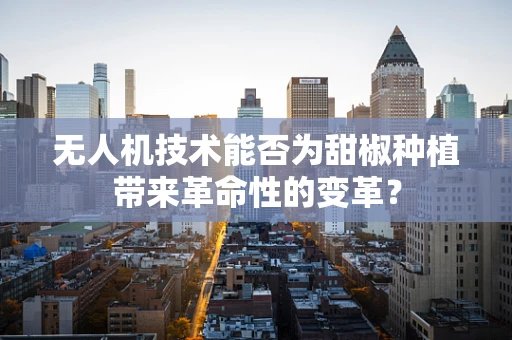 无人机技术能否为甜椒种植带来革命性的变革？