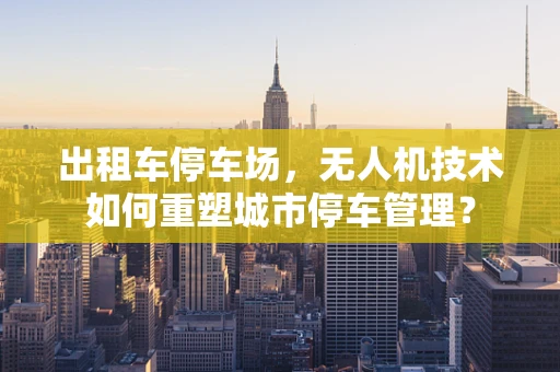 出租车停车场，无人机技术如何重塑城市停车管理？