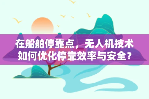 在船舶停靠点，无人机技术如何优化停靠效率与安全？