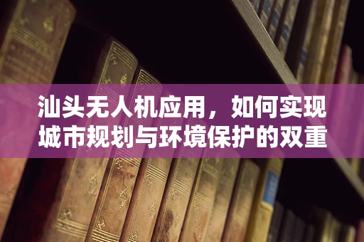 汕头无人机应用，如何实现城市规划与环境保护的双重飞跃？