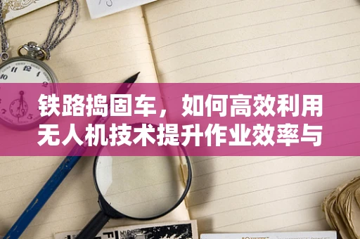 铁路捣固车，如何高效利用无人机技术提升作业效率与安全性？