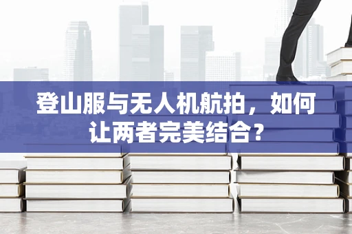 登山服与无人机航拍，如何让两者完美结合？