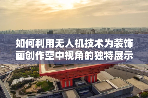 如何利用无人机技术为装饰画创作空中视角的独特展示？