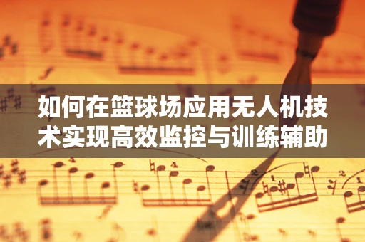 如何在篮球场应用无人机技术实现高效监控与训练辅助？