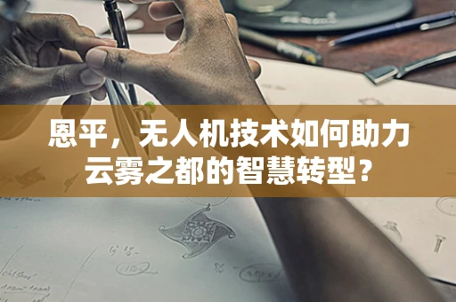 恩平，无人机技术如何助力云雾之都的智慧转型？