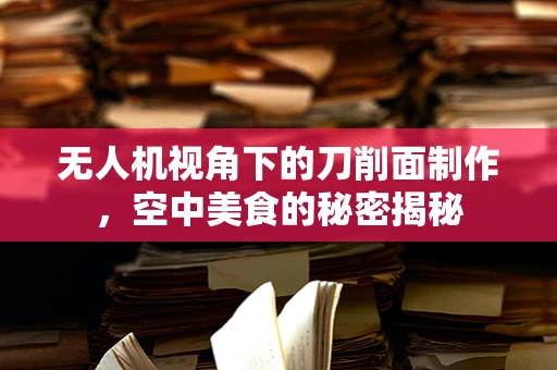 无人机视角下的刀削面制作，空中美食的秘密揭秘