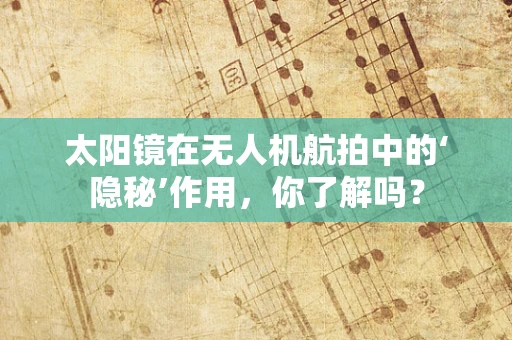 太阳镜在无人机航拍中的‘隐秘’作用，你了解吗？