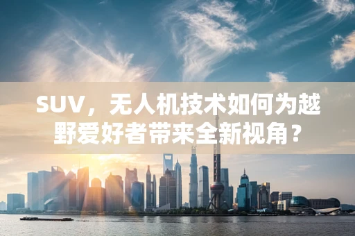 SUV，无人机技术如何为越野爱好者带来全新视角？