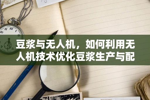 豆浆与无人机，如何利用无人机技术优化豆浆生产与配送？