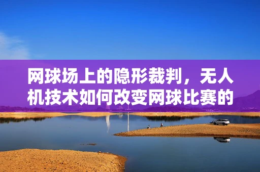 网球场上的隐形裁判，无人机技术如何改变网球比赛的公正性？