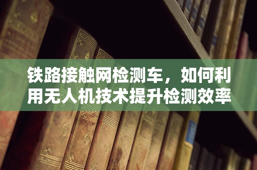 铁路接触网检测车，如何利用无人机技术提升检测效率与精度？