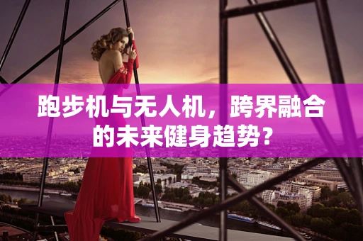 跑步机与无人机，跨界融合的未来健身趋势？