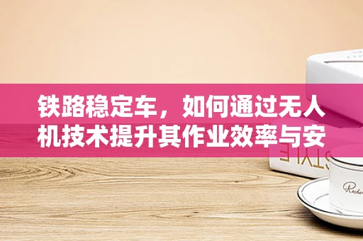 铁路稳定车，如何通过无人机技术提升其作业效率与安全性？