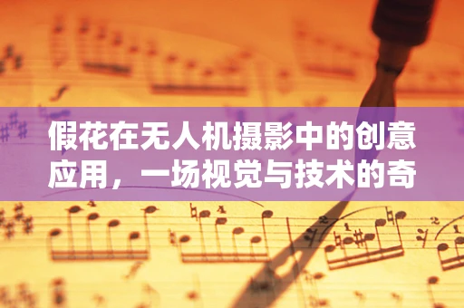 假花在无人机摄影中的创意应用，一场视觉与技术的奇妙碰撞？