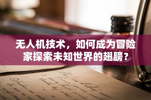 无人机技术，如何成为冒险家探索未知世界的翅膀？