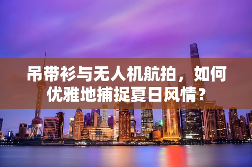 吊带衫与无人机航拍，如何优雅地捕捉夏日风情？