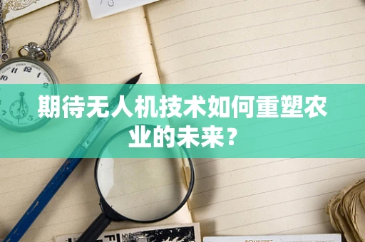期待无人机技术如何重塑农业的未来？