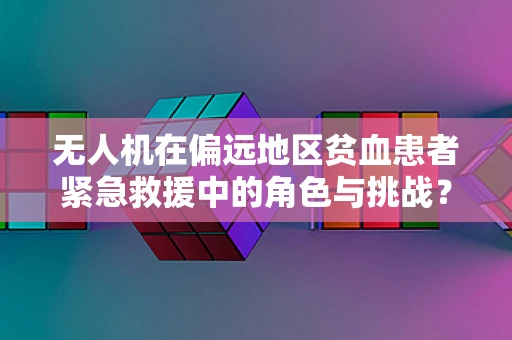 无人机在偏远地区贫血患者紧急救援中的角色与挑战？