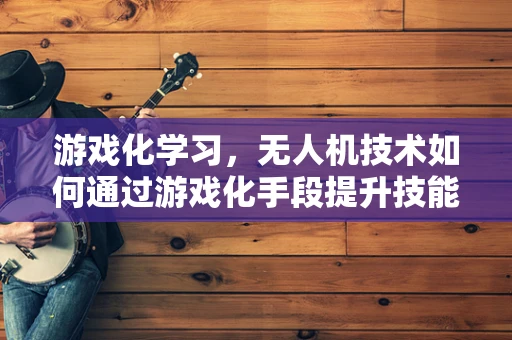 游戏化学习，无人机技术如何通过游戏化手段提升技能掌握？