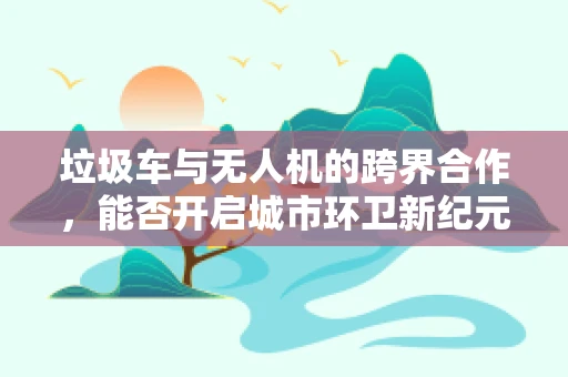 垃圾车与无人机的跨界合作，能否开启城市环卫新纪元？