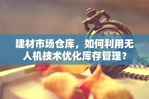 建材市场仓库，如何利用无人机技术优化库存管理？