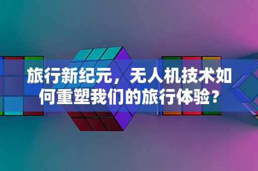 旅行新纪元，无人机技术如何重塑我们的旅行体验？