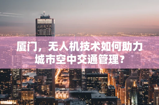 厦门，无人机技术如何助力城市空中交通管理？