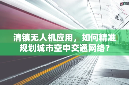 清镇无人机应用，如何精准规划城市空中交通网络？
