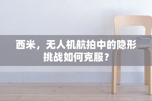 西米，无人机航拍中的隐形挑战如何克服？