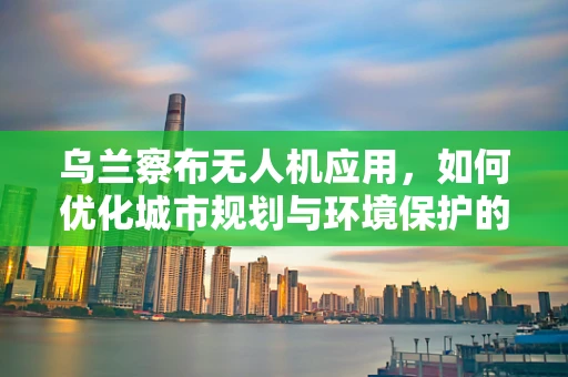 乌兰察布无人机应用，如何优化城市规划与环境保护的空中视角？