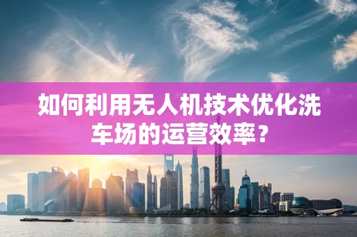 如何利用无人机技术优化洗车场的运营效率？