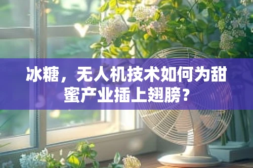 冰糖，无人机技术如何为甜蜜产业插上翅膀？