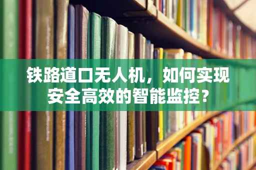 铁路道口无人机，如何实现安全高效的智能监控？