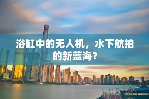 浴缸中的无人机，水下航拍的新蓝海？